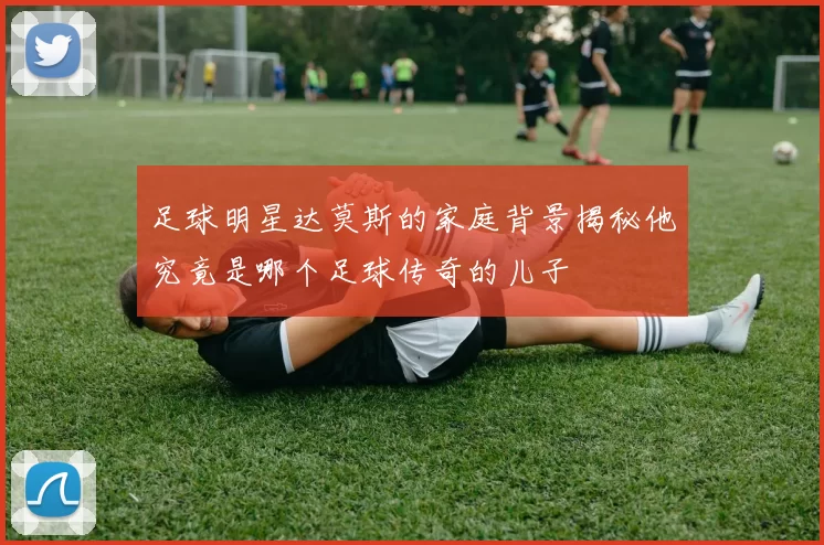 足球明星达莫斯的家庭背景揭秘他究竟是哪个足球传奇的儿子