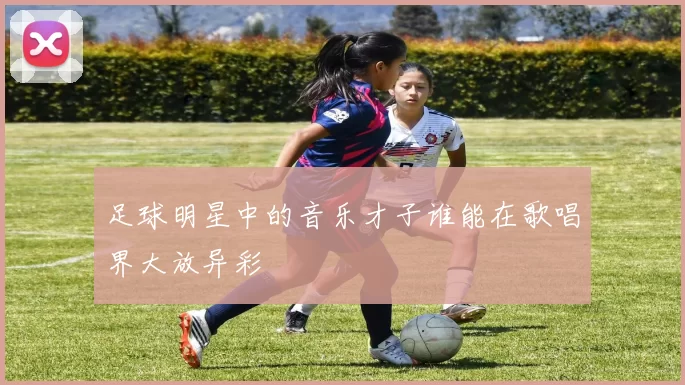 足球明星中的音乐才子谁能在歌唱界大放异彩