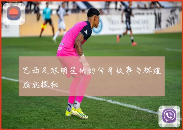 巴西足球明星纳的传奇故事与辉煌成就探秘