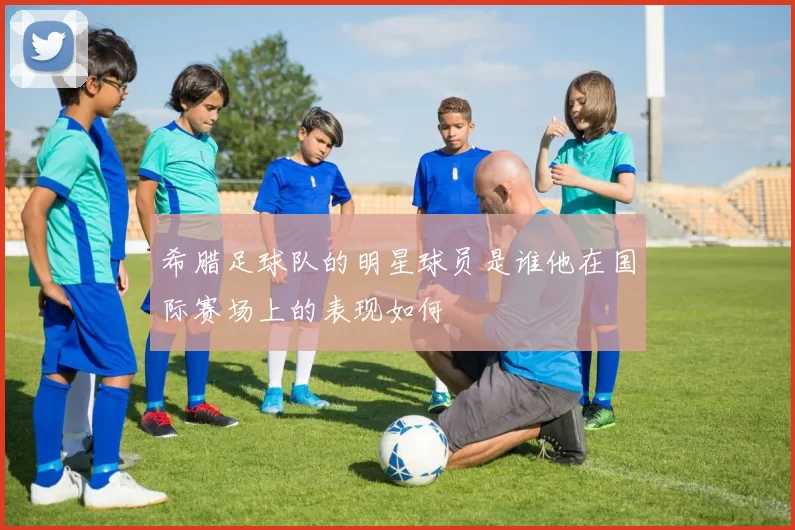 希腊足球队的明星球员是谁他在国际赛场上的表现如何