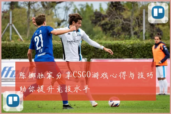 陈娜独家分享CSGO游戏心得与技巧助你提升竞技水平