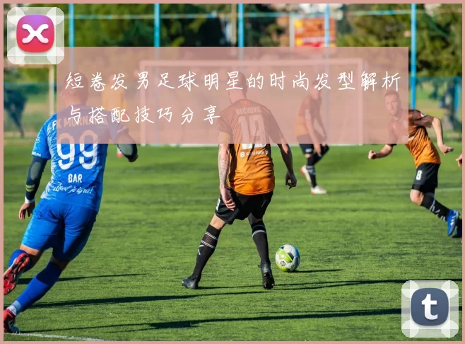 短卷发男足球明星的时尚发型解析与搭配技巧分享