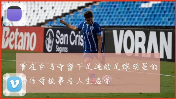 曾在白马寺留下足迹的足球明星们的传奇故事与人生启示