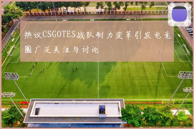 热议CSGOTES战队耐力变革引发电竞圈广泛关注与讨论
