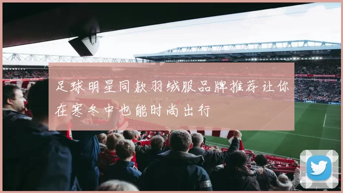 足球明星同款羽绒服品牌推荐让你在寒冬中也能时尚出行