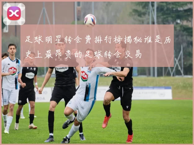 足球明星转会费排行榜揭秘谁是历史上最昂贵的足球转会交易