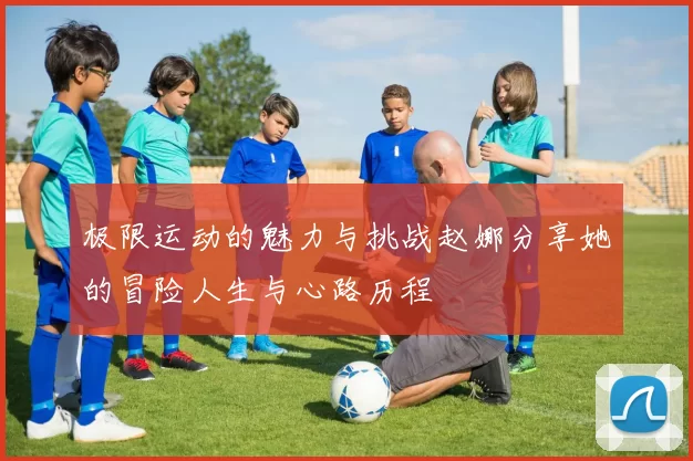 极限运动的魅力与挑战赵娜分享她的冒险人生与心路历程