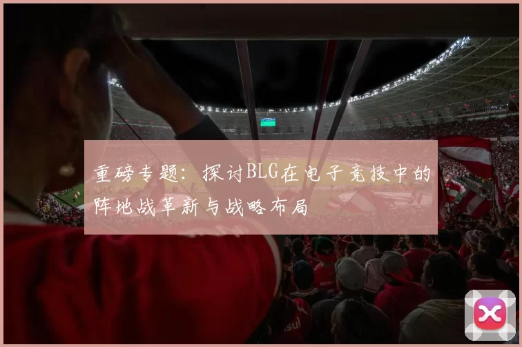 重磅专题：探讨BLG在电子竞技中的阵地战革新与战略布局