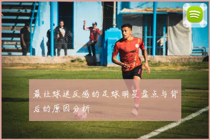 最让球迷反感的足球明星盘点与背后的原因分析