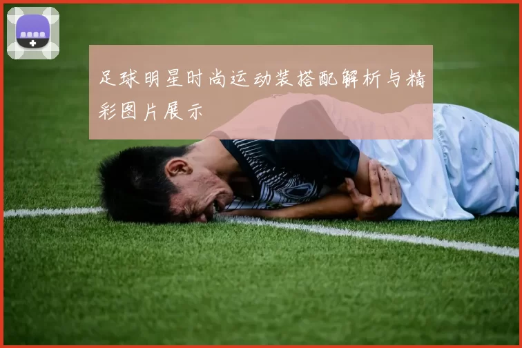 足球明星时尚运动装搭配解析与精彩图片展示