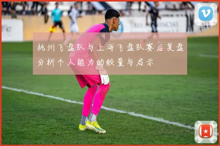 杭州飞盘队与上海飞盘队赛后复盘分析个人能力的较量与启示