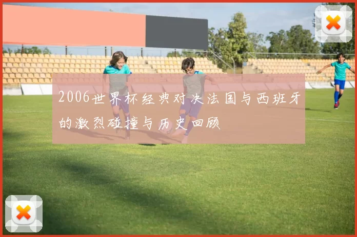 2006世界杯经典对决法国与西班牙的激烈碰撞与历史回顾