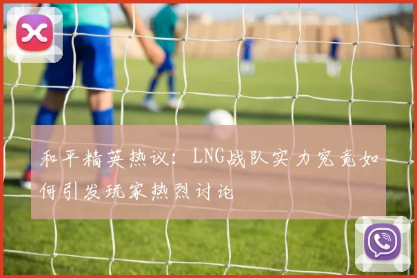和平精英热议：LNG战队实力究竟如何引发玩家热烈讨论