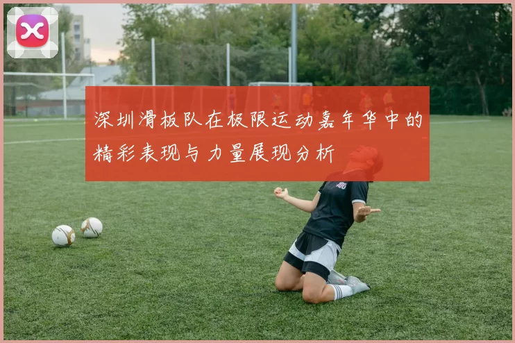深圳滑板队在极限运动嘉年华中的精彩表现与力量展现分析