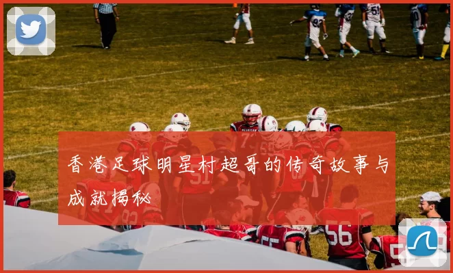 香港足球明星村超哥的传奇故事与成就揭秘