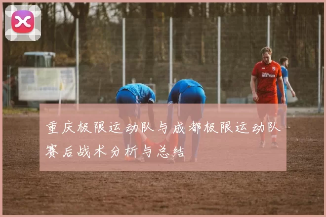 重庆极限运动队与成都极限运动队赛后战术分析与总结