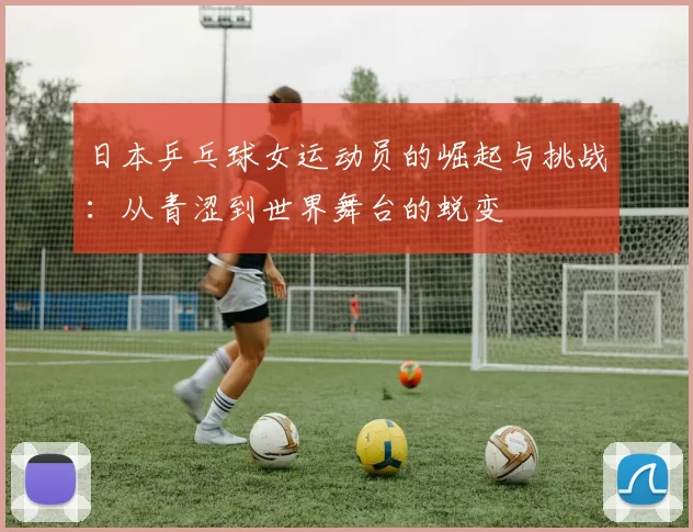 日本乒乓球女运动员的崛起与挑战：从青涩到世界舞台的蜕变