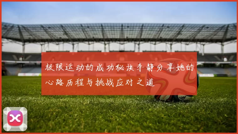 极限运动的成功秘诀李静分享她的心路历程与挑战应对之道