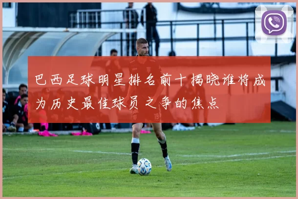 巴西足球明星排名前十揭晓谁将成为历史最佳球员之争的焦点