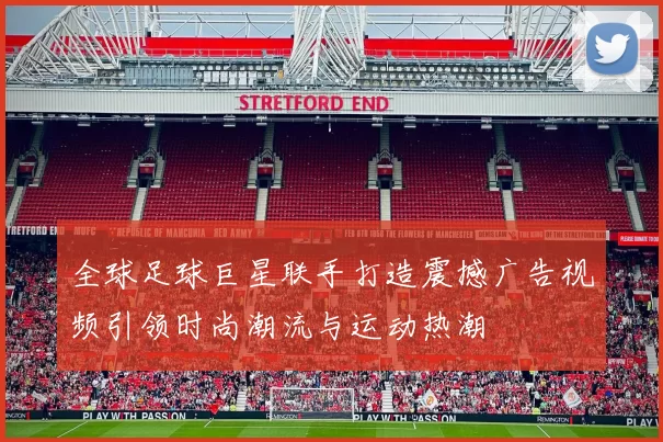 全球足球巨星联手打造震撼广告视频引领时尚潮流与运动热潮