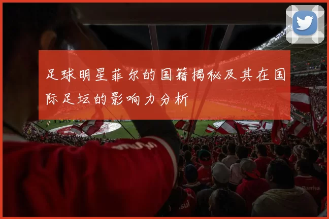 足球明星菲尔的国籍揭秘及其在国际足坛的影响力分析