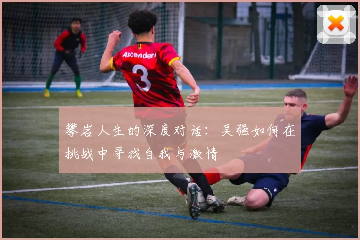 攀岩人生的深度对话：吴强如何在挑战中寻找自我与激情