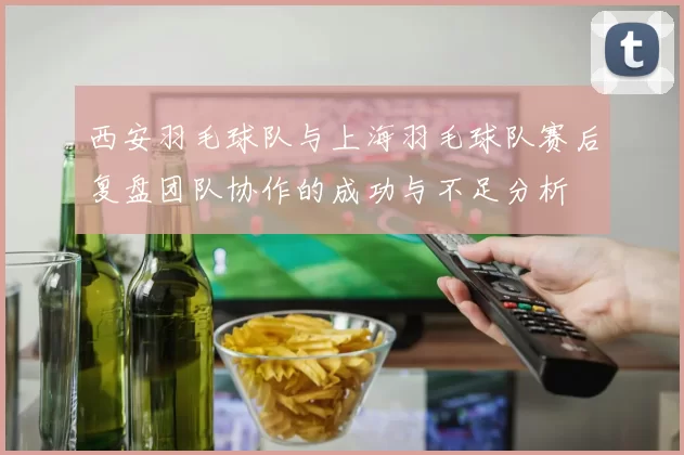 西安羽毛球队与上海羽毛球队赛后复盘团队协作的成功与不足分析