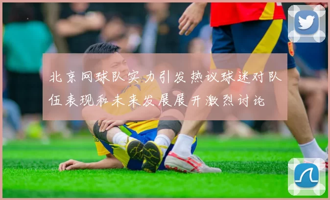 北京网球队实力引发热议球迷对队伍表现和未来发展展开激烈讨论