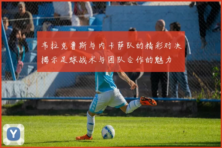 韦拉克鲁斯与内卡萨队的精彩对决揭示足球战术与团队合作的魅力