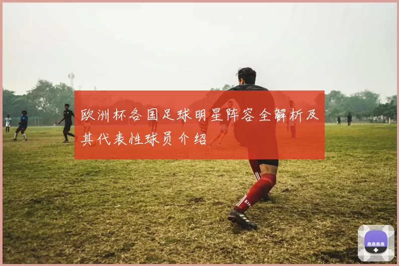 欧洲杯各国足球明星阵容全解析及其代表性球员介绍
