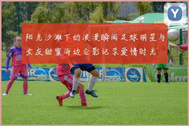 阳光沙滩下的浪漫瞬间足球明星与女友甜蜜海边合影记录爱情时光
