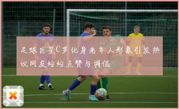 足球巨星C罗化身老年人形象引发热议网友纷纷点赞与调侃