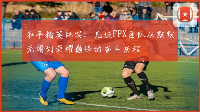 和平精英纪实：见证FPX团队从默默无闻到荣耀巅峰的奋斗历程