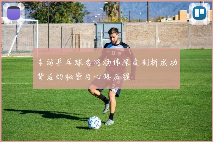 专访乒乓球名将杨伟深度剖析成功背后的秘密与心路历程