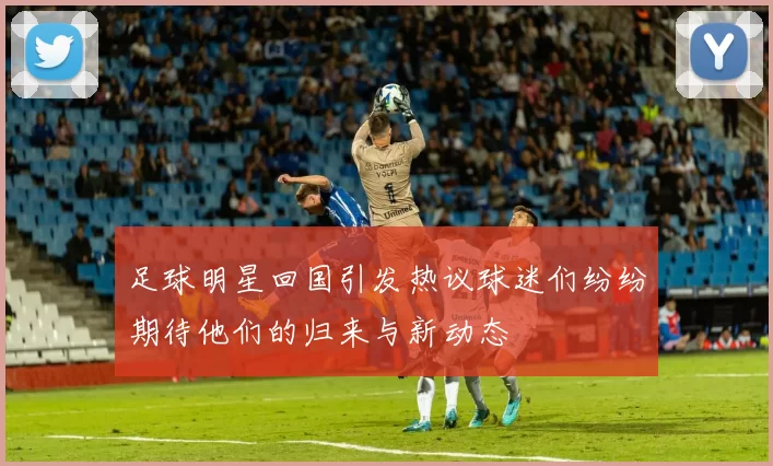 足球明星回国引发热议球迷们纷纷期待他们的归来与新动态