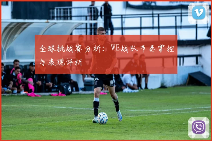 全球挑战赛分析：WE战队节奏掌控与表现评析
