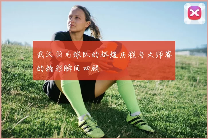 武汉羽毛球队的辉煌历程与大师赛的精彩瞬间回顾