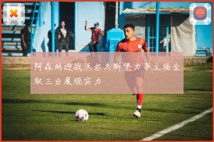 阿森纳迎战沃尔夫斯堡力争主场全取三分展现实力