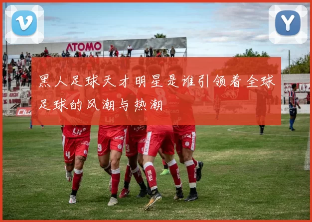 黑人足球天才明星是谁引领着全球足球的风潮与热潮