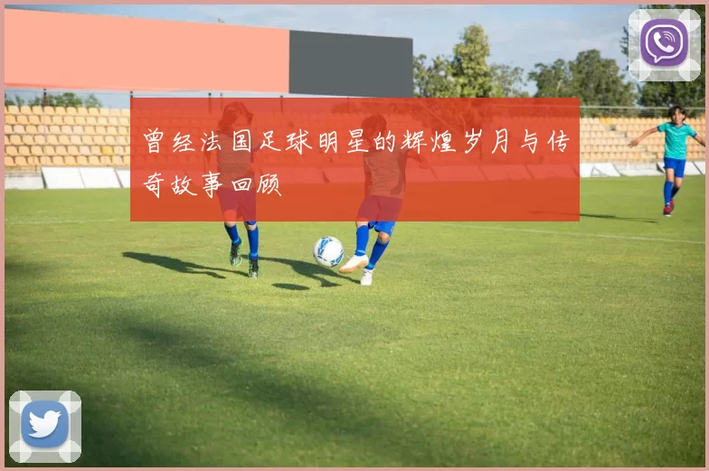 曾经法国足球明星的辉煌岁月与传奇故事回顾