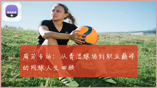 周芳专访：从青涩球场到职业巅峰的网球人生回顾