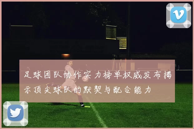 足球团队协作实力榜单权威发布揭示顶尖球队的默契与配合能力