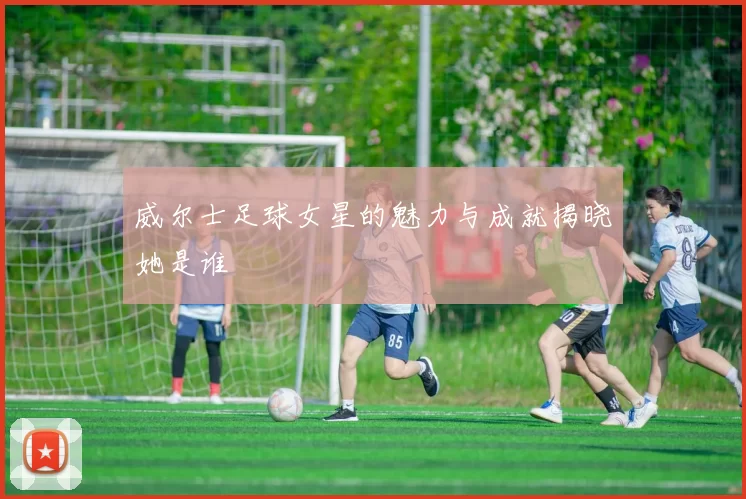 威尔士足球女星的魅力与成就揭晓她是谁