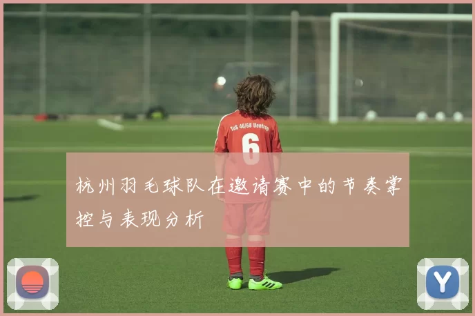 杭州羽毛球队在邀请赛中的节奏掌控与表现分析