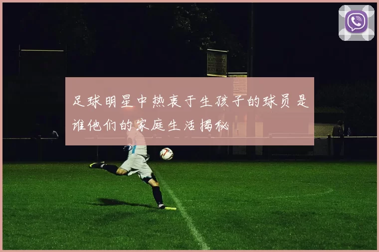 足球明星中热衷于生孩子的球员是谁他们的家庭生活揭秘
