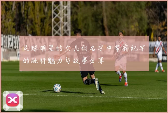 足球明星的女儿们名字中带有纪字的独特魅力与故事分享