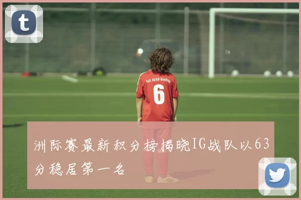 洲际赛最新积分榜揭晓IG战队以63分稳居第一名
