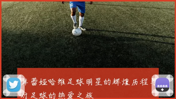 库蕾娅哈维足球明星的辉煌历程与对足球的热爱之旅