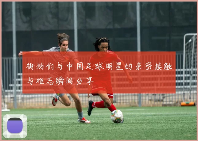 街坊们与中国足球明星的亲密接触与难忘瞬间分享