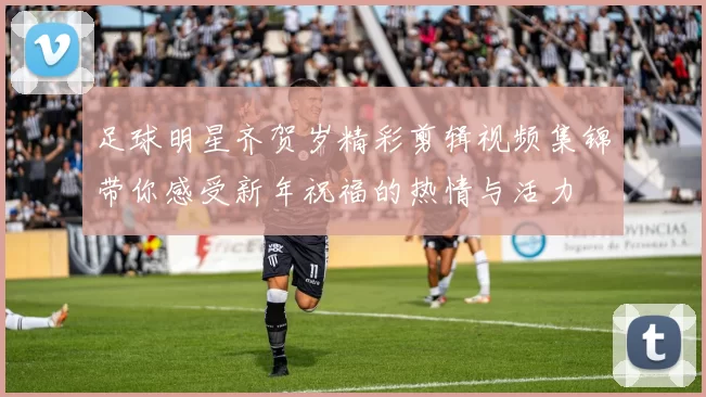 足球明星齐贺岁精彩剪辑视频集锦带你感受新年祝福的热情与活力